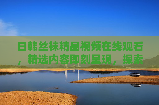 日韩丝袜精品视频在线观看,精选内容即刻呈现,探索视觉新维度!日韩丝袜精品视频,即刻呈现,探索视觉新维度