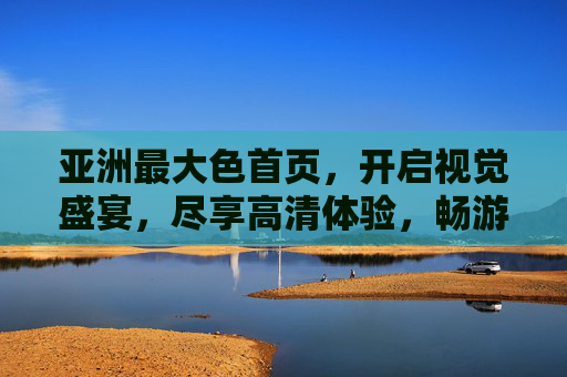 亚洲最大色首页,开启视觉盛宴,尽享高清体验,畅游缤纷多彩世界,亚洲最大色首页,视觉盛宴·高清畅游缤纷世界