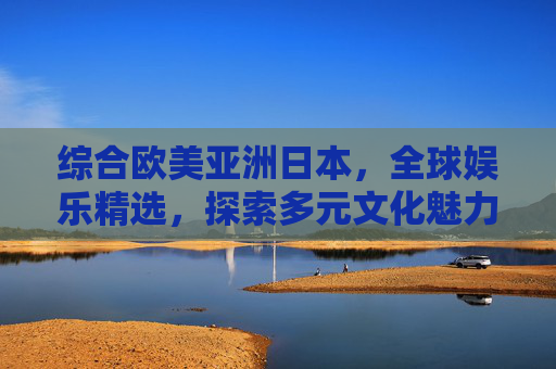 综合欧美亚洲日本,全球娱乐精选,探索多元文化魅力,发现你的最爱,全球娱乐精选,探索多元文化魅力