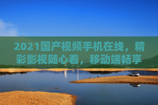 2021国产视频手机在线,精彩影视随心看,移动端畅享国产佳作!2021国产手机在线影视,移动端畅享佳作
