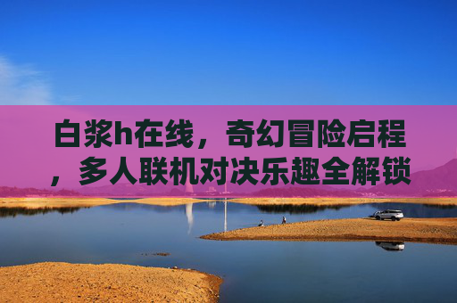 白浆h在线,奇幻冒险启程,多人联机对决乐趣全解锁,奇幻冒险启程,多人联机对决乐趣全解锁