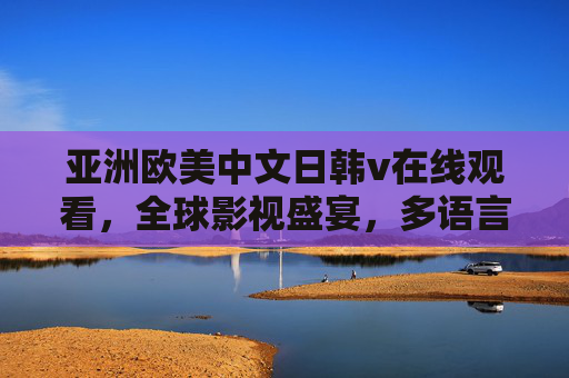 亚洲欧美中文日韩v在线观看,全球影视盛宴,多语言高清畅享,即刻开启你的无界视界,全球多语高清影视无界畅享