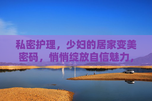 私密护理,少妇的居家变美密码,悄悄绽放自信魅力,私密护理,少妇居家绽放自信的变美密码