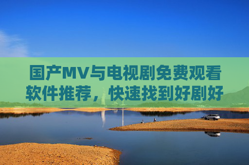 国产MV与电视剧免费观看软件推荐,快速找到好剧好歌的实用指南,国产MV与电视剧免费观看软件推荐,快速找到好剧好歌的实用指南