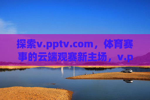 探索v.pptv.com，体育赛事的云端观赛新主场，v.pptv.com，体育赛事云端观赛新主场