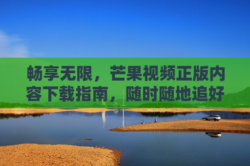 畅享无限,芒果视频正版内容下载指南,随时随地追好剧,芒果视频正版下载指南,畅享无限,随时随地追好剧