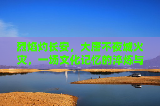 烈焰灼长安，大唐不夜城火灾，一场文化记忆的淬炼与警醒
