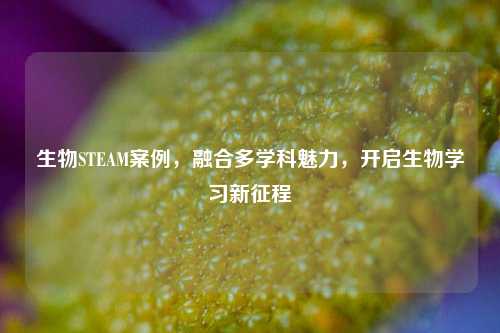 生物STEAM案例，融合多学科魅力，开启生物学习新征程
