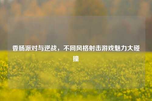 香肠派对与逆战,不同风格射击游戏魅力大碰撞