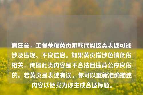 需注意,王者荣耀黄页游戏代码这类表述可能涉及违规、不良信息。如果黄页指涉色情低俗相关,传播此类内容是不合法且违背公序良俗的。若黄页是表述有误,你可以重新准确描述内容以便我为你生成合适标题。