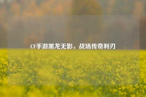 CF手游黑龙无影，战场传奇利刃