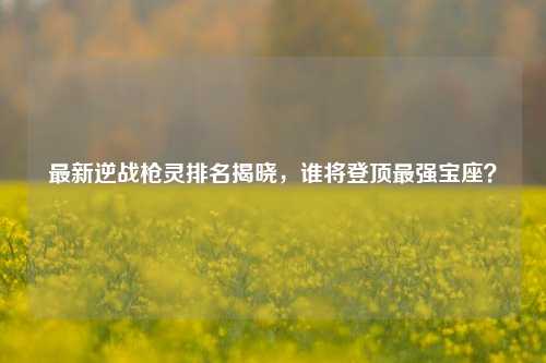 最新逆战枪灵排名揭晓,谁将登顶最强宝座?