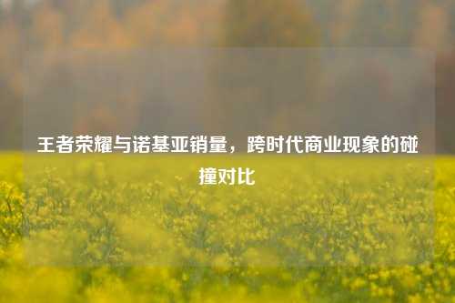 王者荣耀与诺基亚销量,跨时代商业现象的碰撞对比