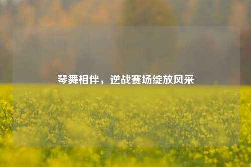 琴舞相伴,逆战赛场绽放风采