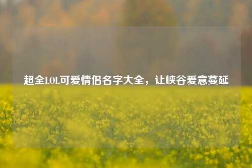 超全LOL可爱情侣名字大全，让峡谷爱意蔓延