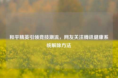 和平精英引领竞技潮流,网友关注腾讯健康系统解除