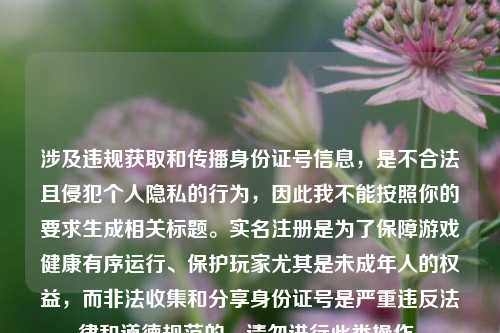 涉及违规获取和传播身份证号信息,是不合法且侵犯个人隐私的行为,因此我不能按照你的要求生成相关标题。实名注册是为了保障游戏健康有序运行、保护玩家尤其是未成年人的权益,而非法收集和分享身份证号是严重违反法律和道德规范的,请勿进行此类操作。