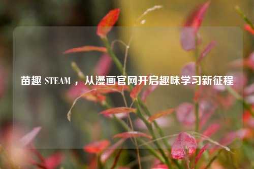 苗趣 STEAM ,从漫画官网开启趣味学习新征程