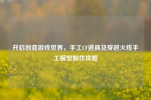 开启创意游戏世界,手工CF道具及穿越火线手工模型 攻略