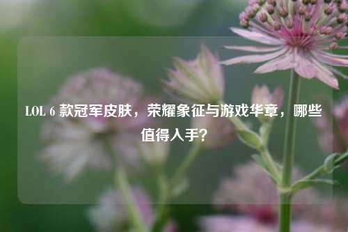 LOL 6 款冠军皮肤,荣耀象征与游戏华章,哪些值得入手?