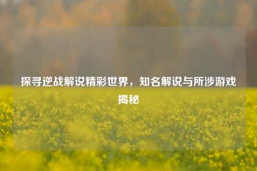 探寻逆战解说精彩世界,知名解说与所涉游戏揭秘