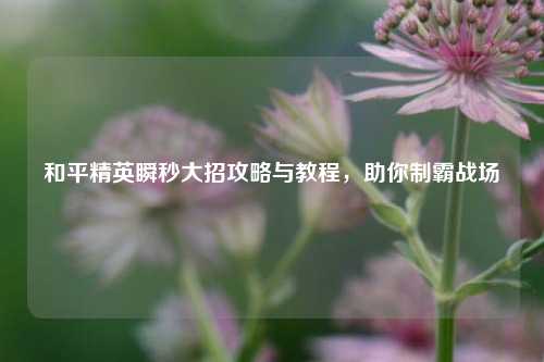 和平精英瞬秒大招攻略与教程，助你制霸战场