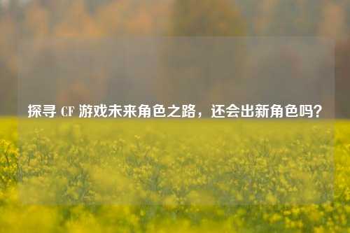 探寻 CF 游戏未来角色之路,还会出新角色吗?