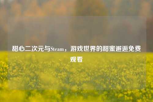 甜心二次元与Steam,游戏世界的甜蜜邂逅免费观看
