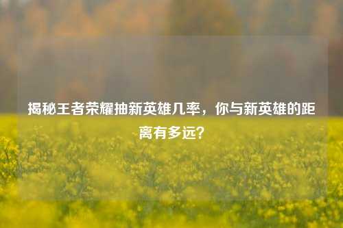 揭秘王者荣耀抽新英雄几率,你与新英雄的距离有多远?