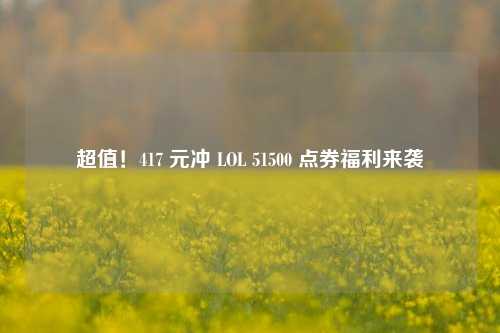 超值!417 元冲 LOL 51500 点券福利来袭
