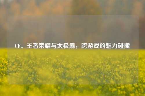 CF、王者荣耀与太极扇,跨游戏的魅力碰撞