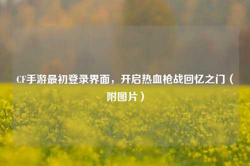 CF手游最初登录界面，开启热血枪战回忆之门（附图片）