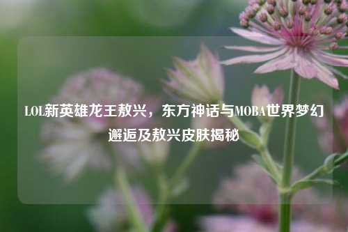 LOL新英雄龙王敖兴,东方神话与MOBA世界梦幻邂逅及敖兴皮肤揭秘
