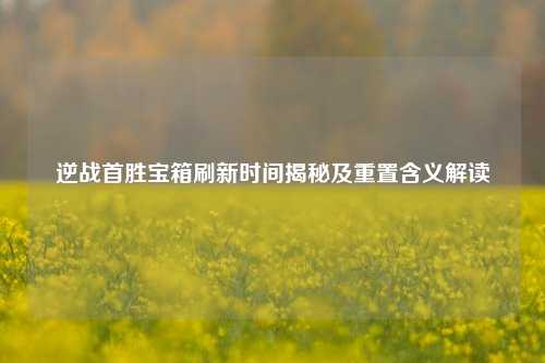 逆战首胜宝箱刷新时间揭秘及重置含义解读