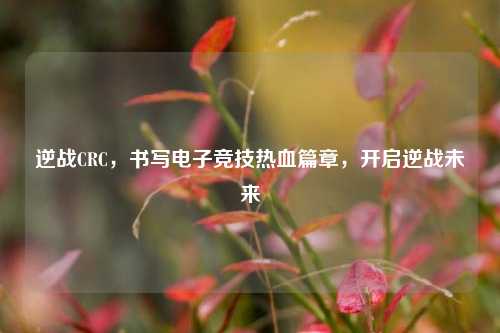 逆战CRC，书写电子竞技热血篇章，开启逆战未来