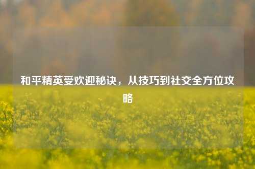 和平精英受欢迎秘诀,从技巧到社交全方位攻略