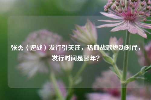 张杰〈逆战〉发行引关注,热血战歌燃动时代,发行时间是哪年?