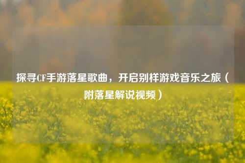探寻CF手游落星歌曲,开启别样游戏音乐之旅(附落星解说视频)