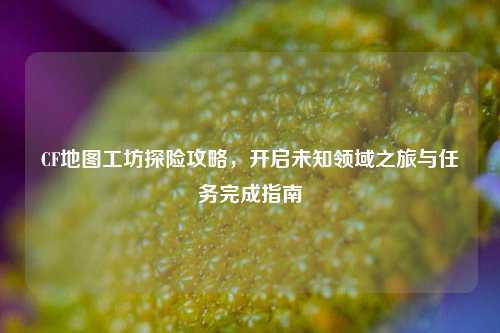 CF地图工坊探险攻略,开启未知领域之旅与任务完成指南