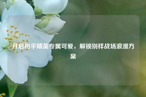 开启和平精英专属可爱,解锁别样战场浪漫方案
