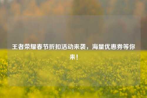 王者荣耀春节折扣活动来袭,海量优惠券等你来!