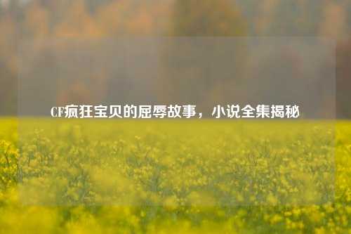 CF疯狂宝贝的屈辱故事,小说全集揭秘