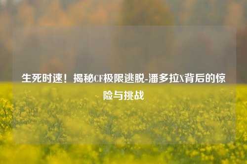 生死时速！揭秘CF极限逃脱-潘多拉X背后的惊险与挑战