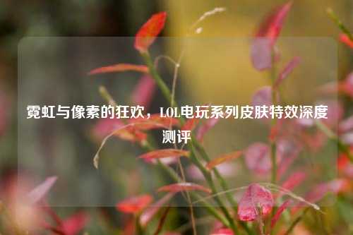 霓虹与像素的狂欢，LOL电玩系列皮肤特效深度测评