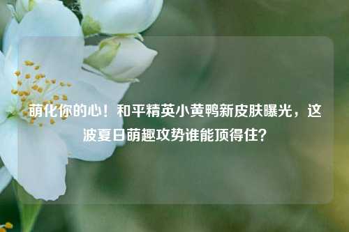 萌化你的心！和平精英小黄鸭新皮肤曝光，这波夏日萌趣攻势谁能顶得住？