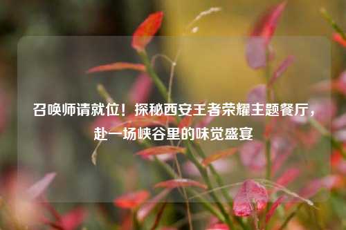 召唤师请就位！探秘西安王者荣耀主题餐厅，赴一场峡谷里的味觉盛宴