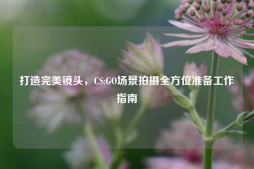 打造完美镜头，CS:GO场景拍摄全方位准备工作指南