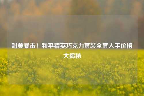 甜美暴击！和平精英巧克力套装     入手价格大揭秘