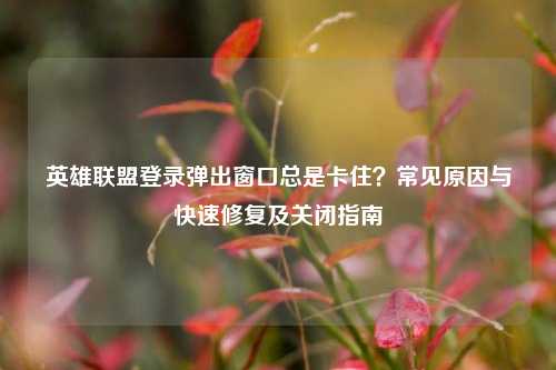 英雄联盟登录弹出窗口总是卡住？常见原因与快速修复及关闭指南