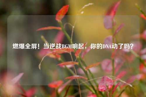 燃爆全屏！当逆战BGM响起，你的DNA动了吗？